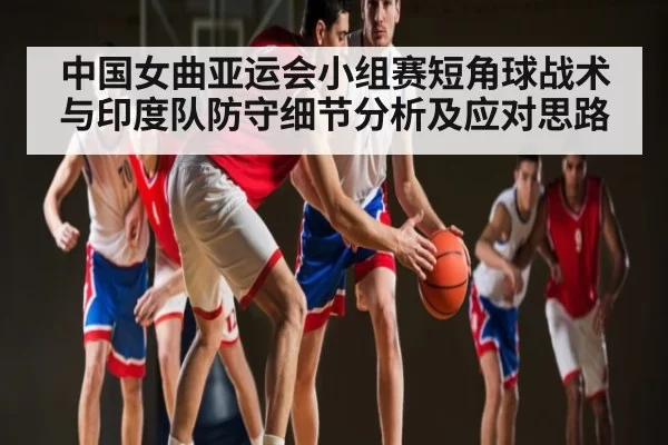 中国女曲亚运会小组赛短角球战术与印度队防守细节分析及应对思路